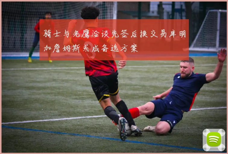骑士与老鹰洽谈先签后换交易库明加詹姆斯或成备选方案