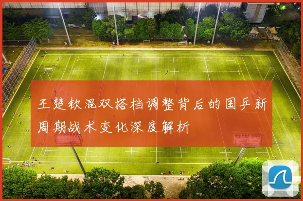 王楚钦混双搭档调整背后的国乒新周期战术变化深度解析