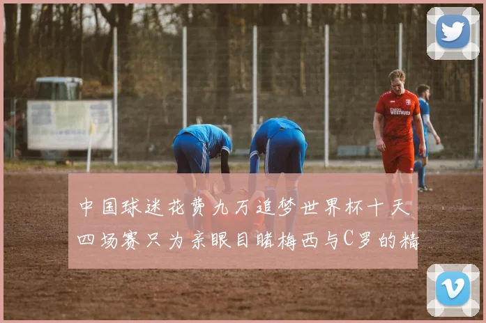 中国球迷花费九万追梦世界杯十天四场赛只为亲眼目睹梅西与C罗的精彩对决