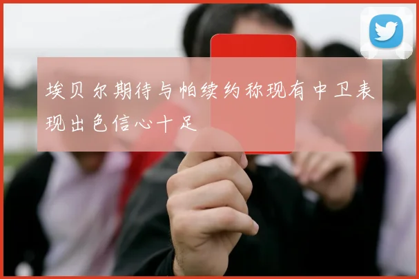 埃贝尔期待与帕续约称现有中卫表现出色信心十足