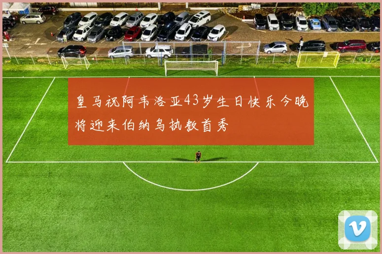 皇马祝阿韦洛亚43岁生日快乐今晚将迎来伯纳乌执教首秀