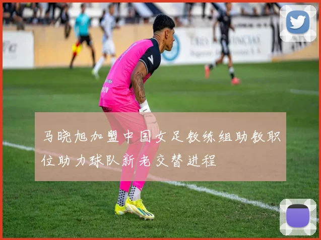 马晓旭加盟中国女足教练组助教职位助力球队新老交替进程