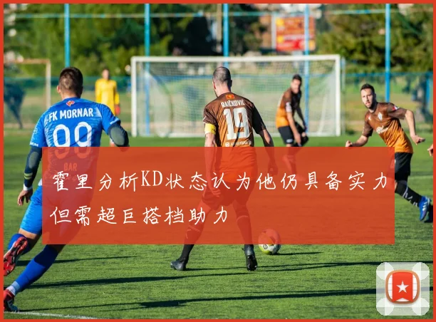 霍里分析KD状态认为他仍具备实力但需超巨搭档助力