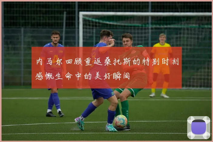 内马尔回顾重返桑托斯的特别时刻感慨生命中的美好瞬间