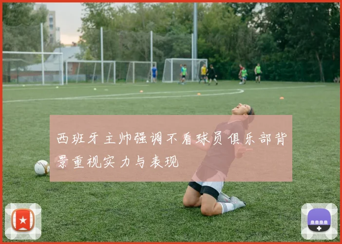 西班牙主帅强调不看球员俱乐部背景重视实力与表现