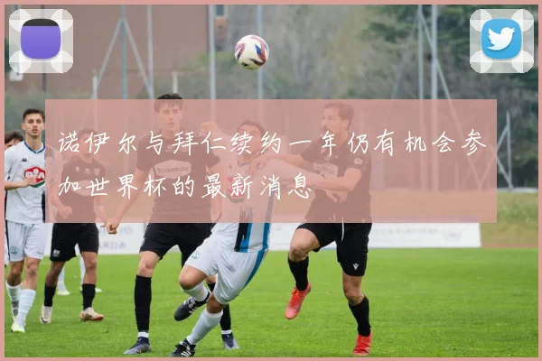 诺伊尔与拜仁续约一年仍有机会参加世界杯的最新消息