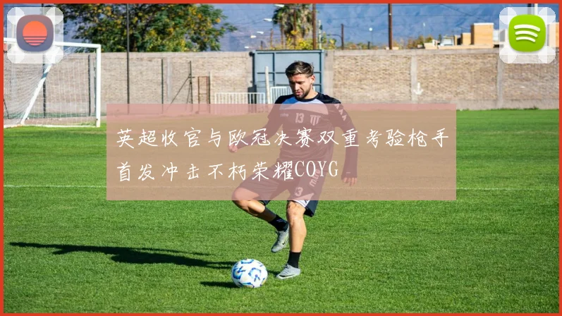 英超收官与欧冠决赛双重考验枪手首发冲击不朽荣耀COYG
