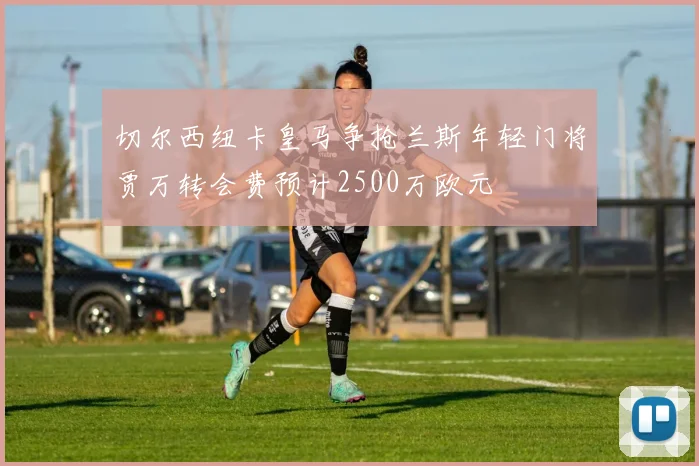 切尔西纽卡皇马争抢兰斯年轻门将贾万转会费预计2500万欧元