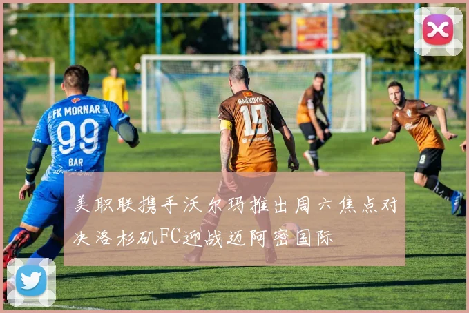 美职联携手沃尔玛推出周六焦点对决洛杉矶FC迎战迈阿密国际